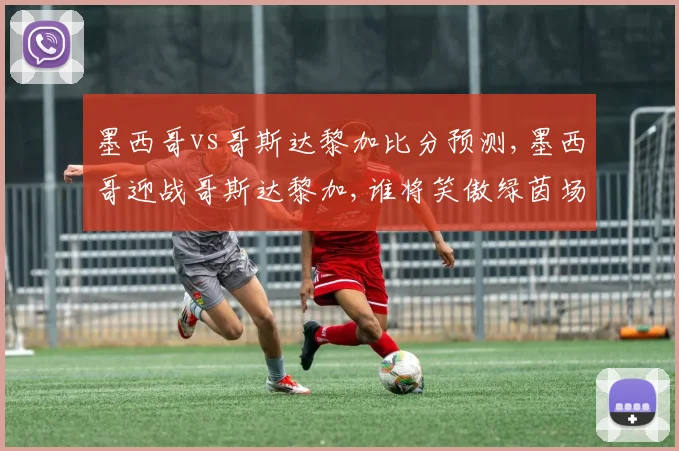 墨西哥vs哥斯达黎加比分预测,墨西哥迎战哥斯达黎加,谁将笑傲绿茵场,一触即发