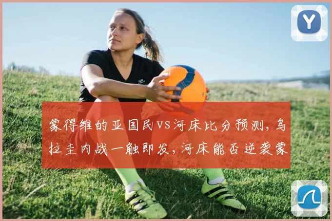 蒙得维的亚国民vs河床比分预测,乌拉圭内战一触即发,河床能否逆袭蒙得维的亚国民