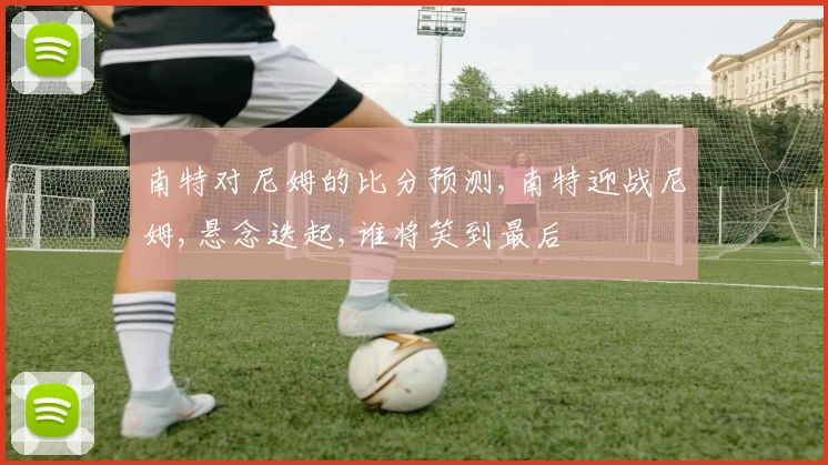 南特对尼姆的比分预测,南特迎战尼姆,悬念迭起,谁将笑到最后