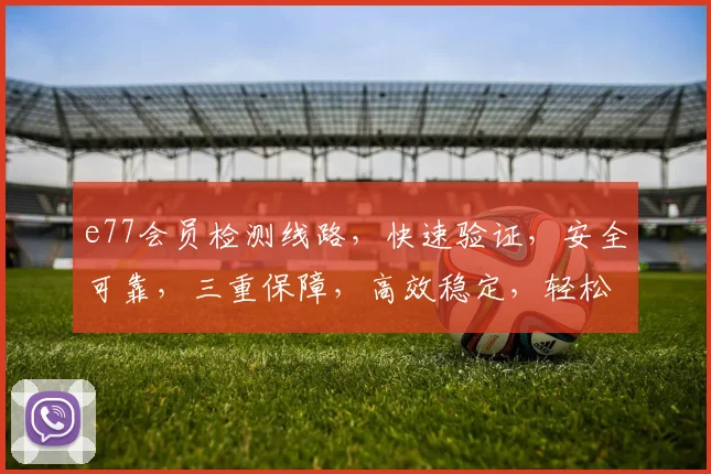 e77会员检测线路，快速验证，安全可靠，三重保障，高效稳定，轻松体验