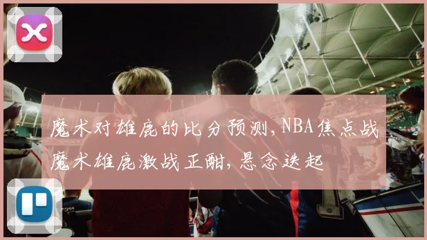 魔术对雄鹿的比分预测,NBA焦点战魔术雄鹿激战正酣,悬念迭起
