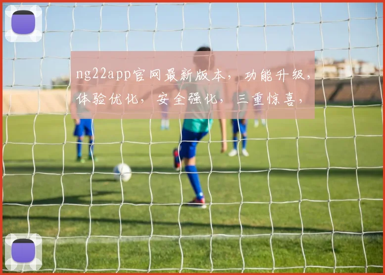 ng22app官网最新版本，功能升级，体验优化，安全强化，三重惊喜，不容错过